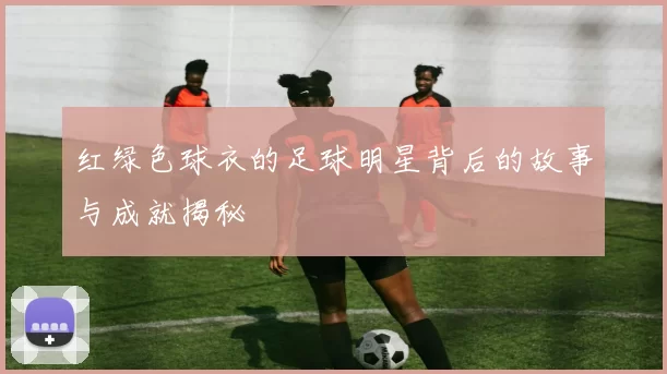 红绿色球衣的足球明星背后的故事与成就揭秘