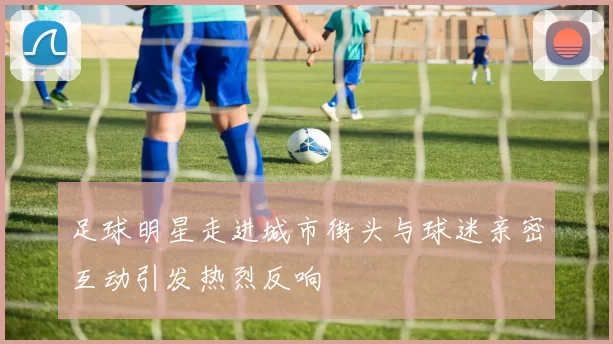 足球明星走进城市街头与球迷亲密互动引发热烈反响