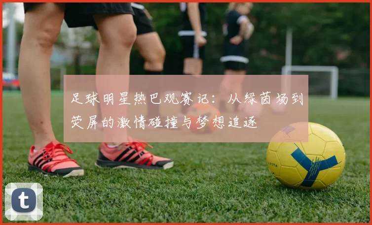 足球明星热巴观赛记：从绿茵场到荧屏的激情碰撞与梦想追逐