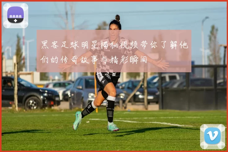 黑客足球明星揭秘视频带你了解他们的传奇故事与精彩瞬间