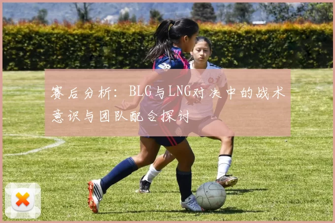 赛后分析：BLG与LNG对决中的战术意识与团队配合探讨
