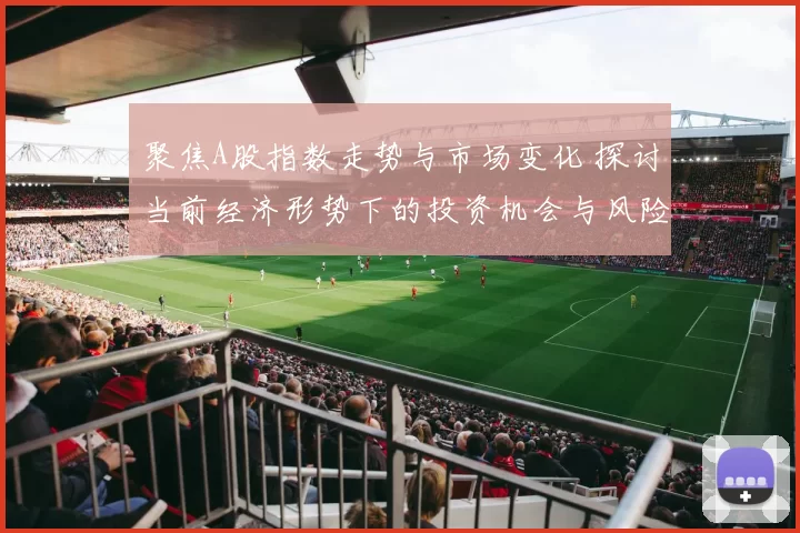 聚焦A股指数走势与市场变化 探讨当前经济形势下的投资机会与风险