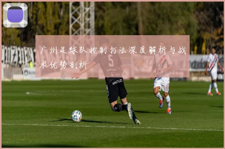 广州足球队控制打法深度解析与战术优势剖析