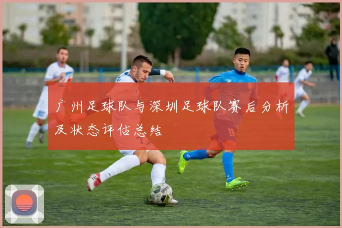 广州足球队与深圳足球队赛后分析及状态评估总结