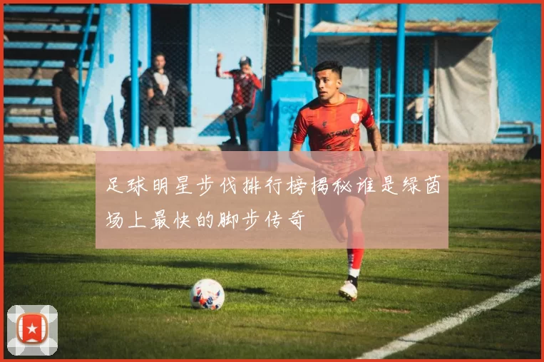 足球明星步伐排行榜揭秘谁是绿茵场上最快的脚步传奇
