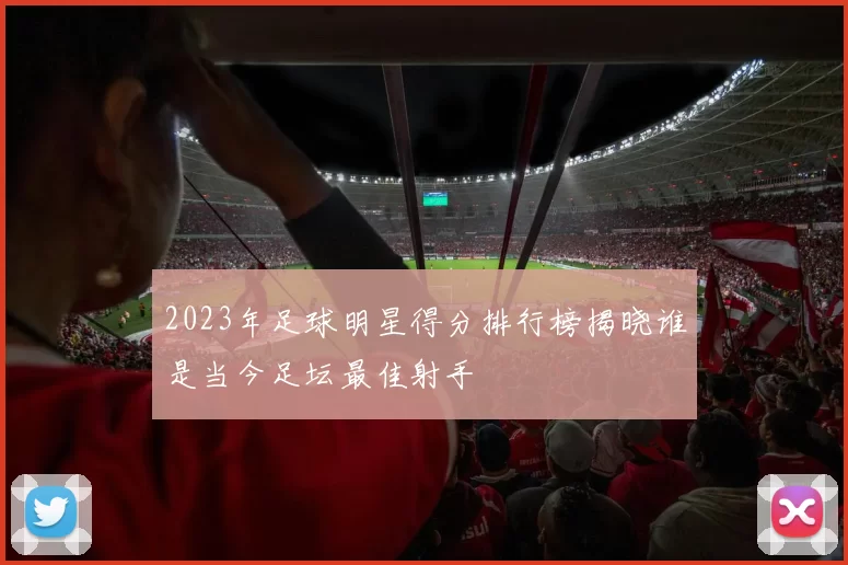 2023年足球明星得分排行榜揭晓谁是当今足坛最佳射手