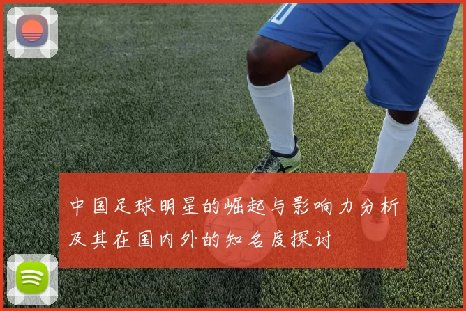 中国足球明星的崛起与影响力分析及其在国内外的知名度探讨
