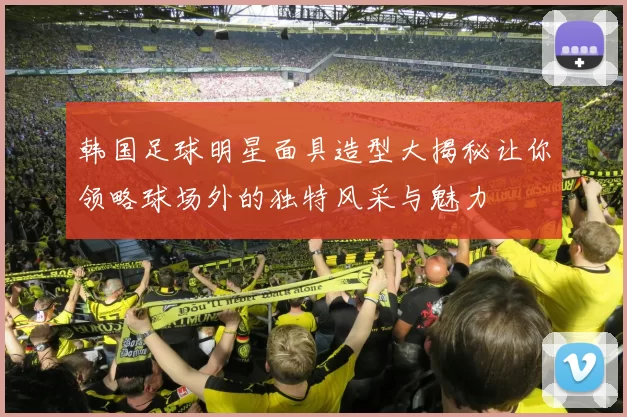 韩国足球明星面具造型大揭秘让你领略球场外的独特风采与魅力