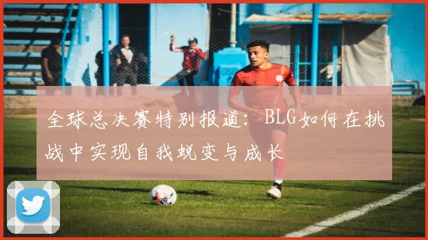 全球总决赛特别报道：BLG如何在挑战中实现自我蜕变与成长