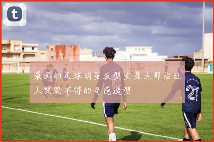最呆的足球明星发型女盘点那些让人哭笑不得的奇葩造型