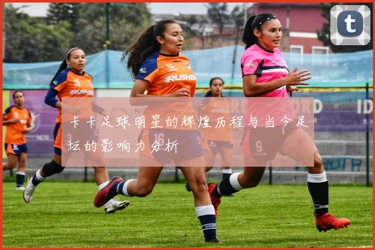 卡卡足球明星的辉煌历程与当今足坛的影响力分析