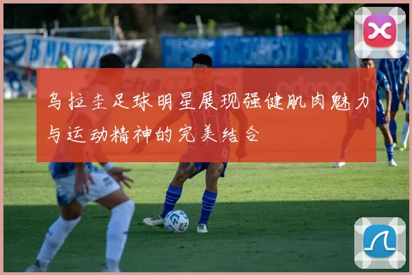 乌拉圭足球明星展现强健肌肉魅力与运动精神的完美结合