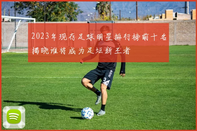 2023年现存足球明星排行榜前十名揭晓谁将成为足坛新王者