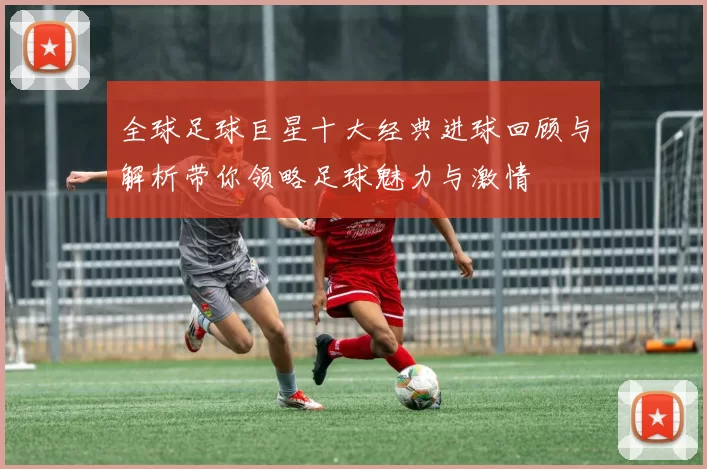 全球足球巨星十大经典进球回顾与解析带你领略足球魅力与激情