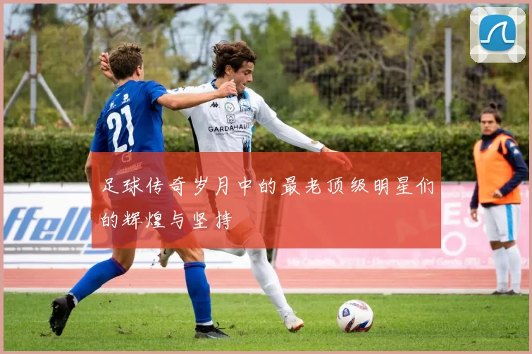 足球传奇岁月中的最老顶级明星们的辉煌与坚持