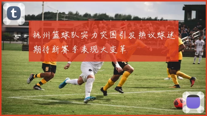 杭州篮球队实力突围引发热议球迷期待新赛季表现大变革