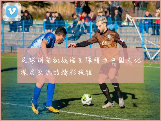 足球明星挑战语言障碍与中国文化深度交流的精彩旅程