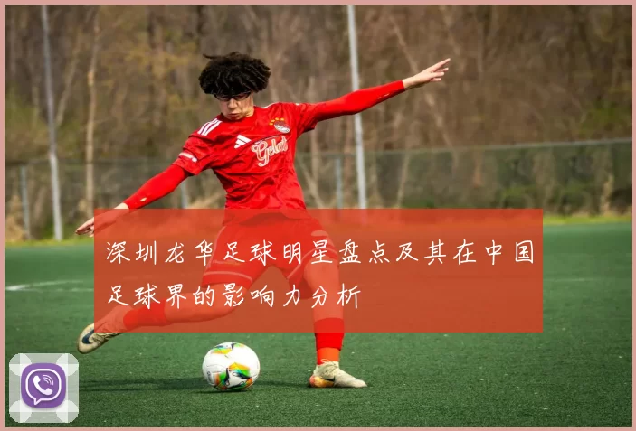深圳龙华足球明星盘点及其在中国足球界的影响力分析