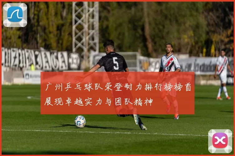 广州乒乓球队荣登耐力排行榜榜首展现卓越实力与团队精神