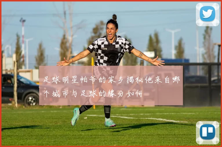 足球明星帕爷的家乡揭秘他来自哪个城市与足球的缘分如何