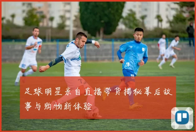 足球明星亲自直播带货揭秘幕后故事与购物新体验