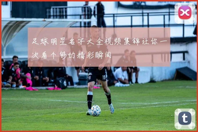 足球明星名字大全视频集锦让你一次看个够的精彩瞬间