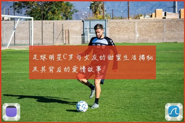 足球明星C罗与女友的甜蜜生活揭秘及其背后的爱情故事