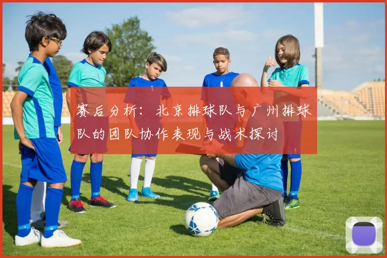 赛后分析：北京排球队与广州排球队的团队协作表现与战术探讨