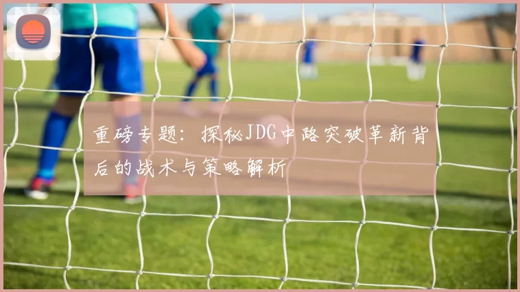 重磅专题：探秘JDG中路突破革新背后的战术与策略解析