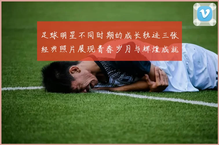 足球明星不同时期的成长轨迹三张经典照片展现青春岁月与辉煌成就