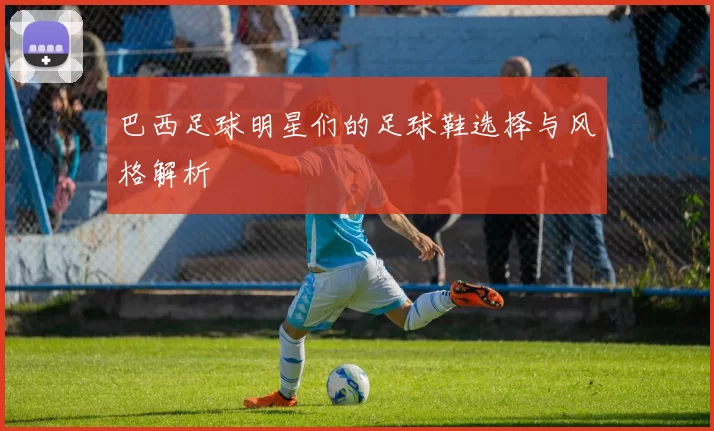 巴西足球明星们的足球鞋选择与风格解析
