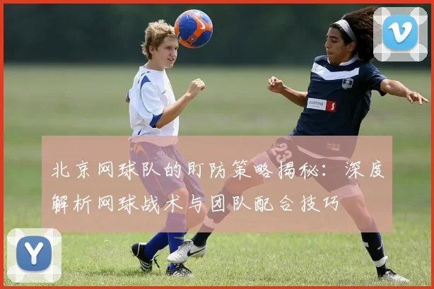 北京网球队的盯防策略揭秘：深度解析网球战术与团队配合技巧