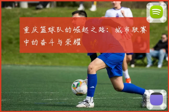重庆篮球队的崛起之路：城市联赛中的奋斗与荣耀