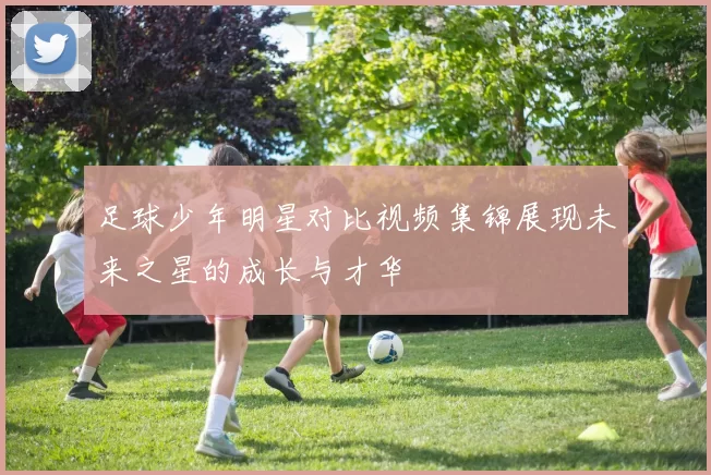 足球少年明星对比视频集锦展现未来之星的成长与才华