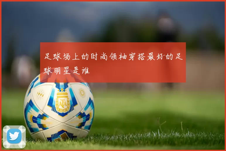 足球场上的时尚领袖穿搭最好的足球明星是谁