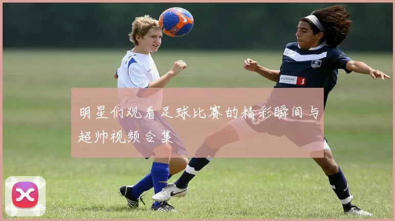 明星们观看足球比赛的精彩瞬间与超帅视频合集