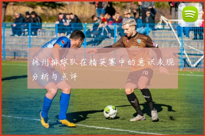 杭州排球队在精英赛中的意识表现分析与点评