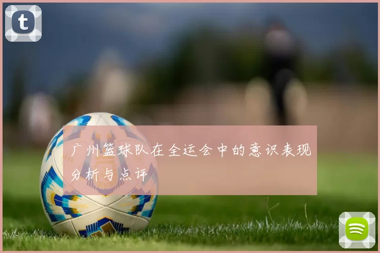 广州篮球队在全运会中的意识表现分析与点评