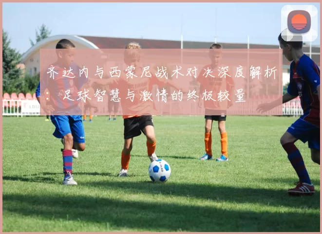 齐达内与西蒙尼战术对决深度解析：足球智慧与激情的终极较量