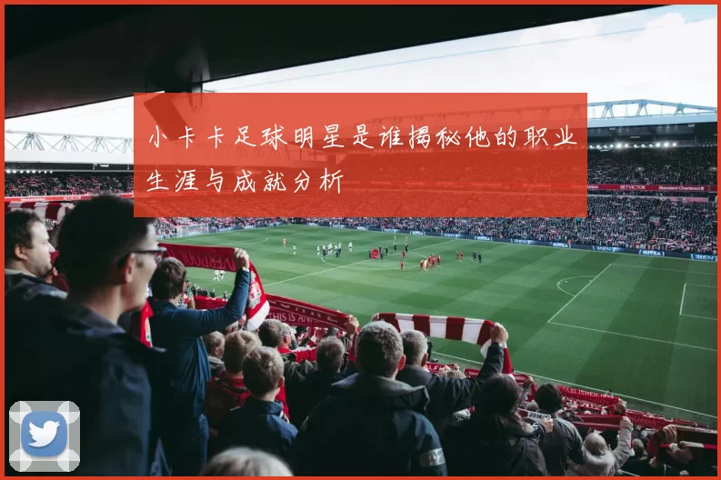 小卡卡足球明星是谁揭秘他的职业生涯与成就分析