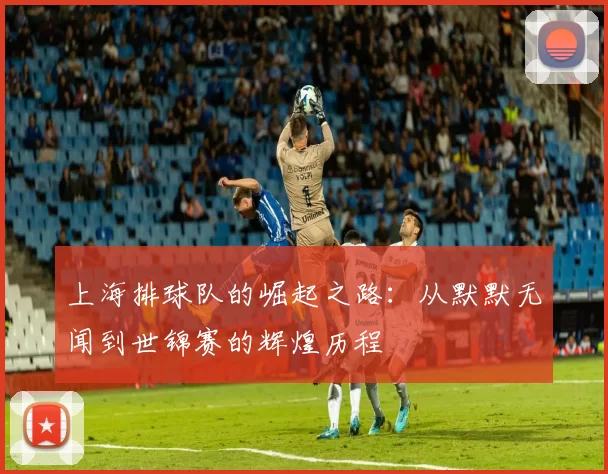 上海排球队的崛起之路：从默默无闻到世锦赛的辉煌历程