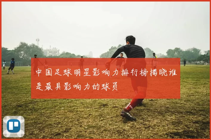 中国足球明星影响力排行榜揭晓谁是最具影响力的球员