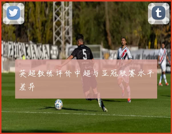 英超教练评价中超与亚冠联赛水平差异