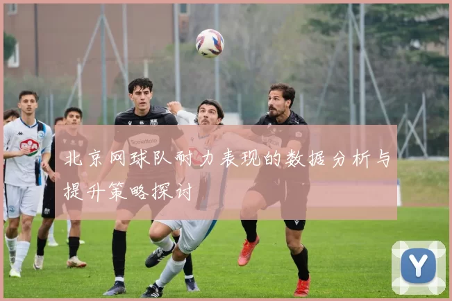 北京网球队耐力表现的数据分析与提升策略探讨