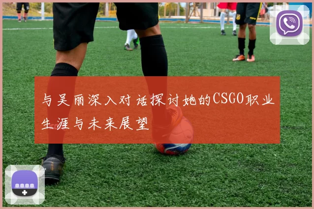 与吴丽深入对话探讨她的CSGO职业生涯与未来展望