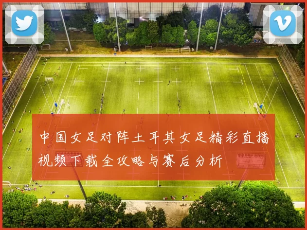 中国女足对阵土耳其女足精彩直播视频下载全攻略与赛后分析