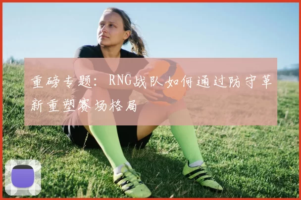 重磅专题：RNG战队如何通过防守革新重塑赛场格局