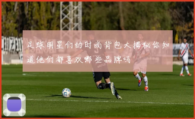 足球明星们的时尚背包大揭秘你知道他们都喜欢哪些品牌吗