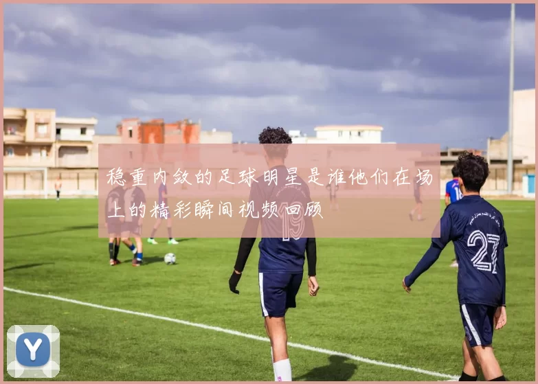 稳重内敛的足球明星是谁他们在场上的精彩瞬间视频回顾