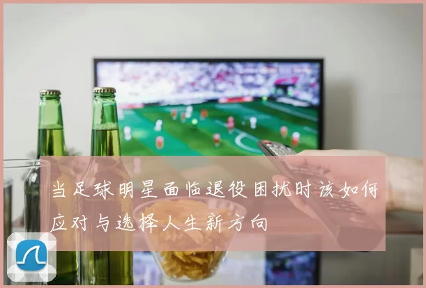 当足球明星面临退役困扰时该如何应对与选择人生新方向